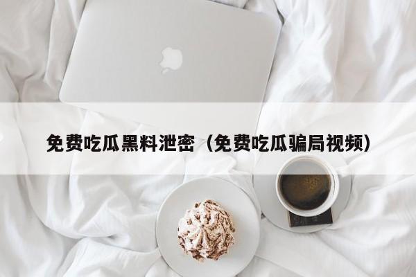 免费吃瓜黑料泄密（免费吃瓜骗局视频）