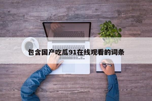 包含国产吃瓜91在线观看的词条