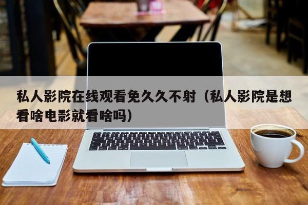 私人影院在线观看免久久不射（私人影院是想看啥电影就看啥吗）