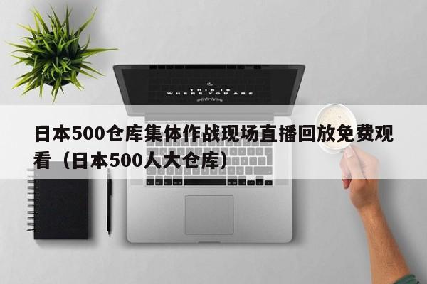 日本500仓库集体作战现场直播回放免费观看（日本500人大仓库）
