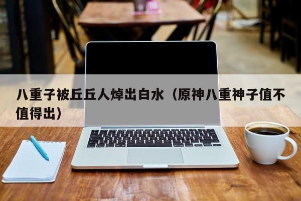 八重子被丘丘人焯出白水（原神八重神子值不值得出）