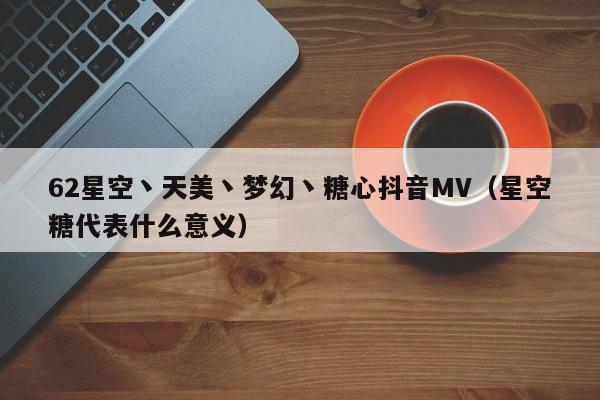 62星空丶天美丶梦幻丶糖心抖音MV（星空糖代表什么意义）
