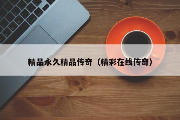 精品永久精品传奇（精彩在线传奇）