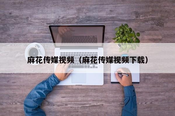 麻花传媒视频（麻花传媒视频下载）