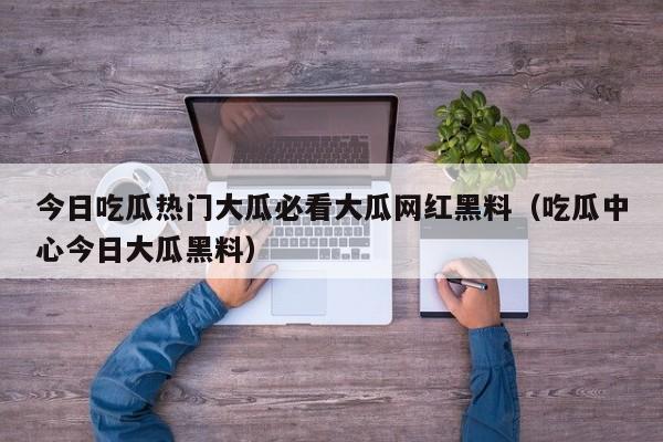 今日吃瓜热门大瓜必看大瓜网红黑料（吃瓜中心今日大瓜黑料）