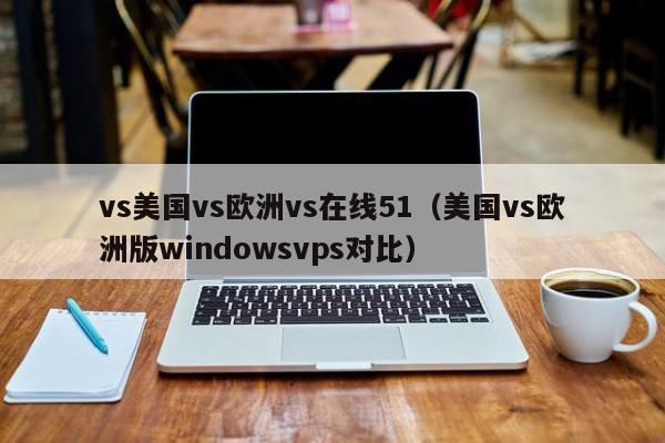 vs美国vs欧洲vs在线51（美国vs欧洲版windowsvps对比）