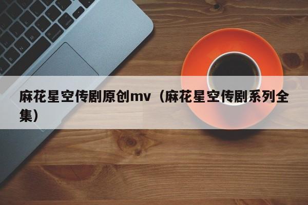 麻花星空传剧原创mv（麻花星空传剧系列全集）