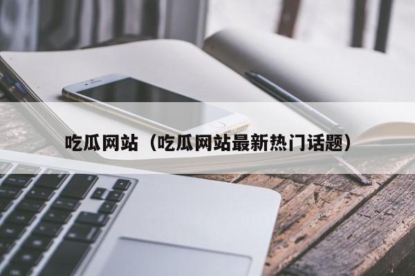 吃瓜网站（吃瓜网站最新热门话题）